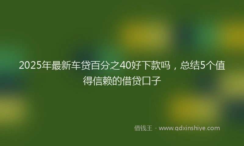 2025年最新车贷百分之40好下款吗，总结5个值得信赖的借贷口子