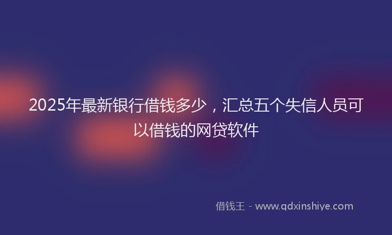 2025年最新银行借钱多少，汇总五个失信人员可以借钱的网贷软件