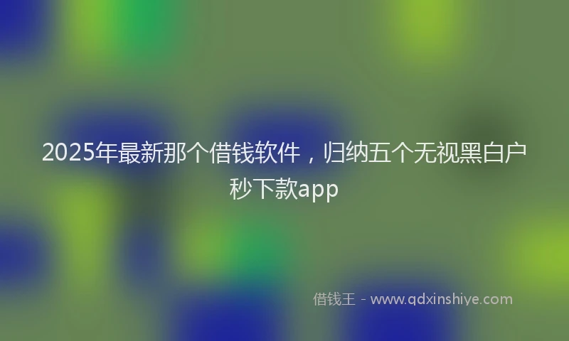 2025年最新那个借钱软件，归纳五个无视黑白户秒下款app