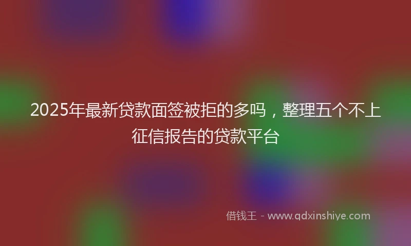 2025年最新贷款面签被拒的多吗，整理五个不上征信报告的贷款平台