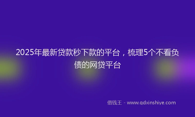 2025年最新贷款秒下款的平台，梳理5个不看负债的网贷平台
