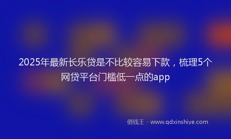 2025年最新长乐贷是不比较容易下款，梳理5个网贷平台门槛低一点的app