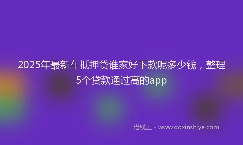2025年最新车抵押贷谁家好下款呢多少钱，整理5个贷款通过高的app