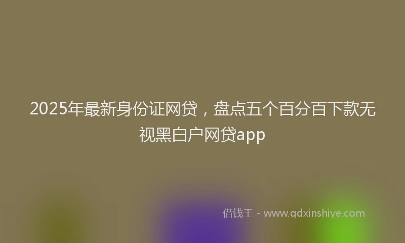 2025年最新身份证网贷，盘点五个百分百下款无视黑白户网贷app