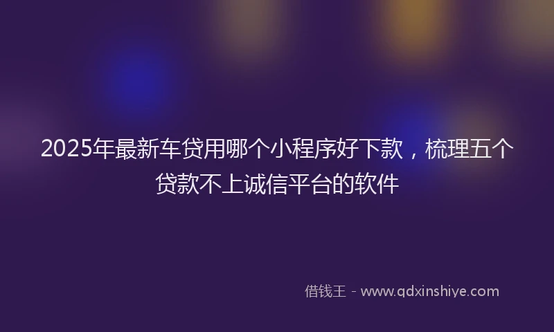 2025年最新车贷用哪个小程序好下款，梳理五个贷款不上诚信平台的软件