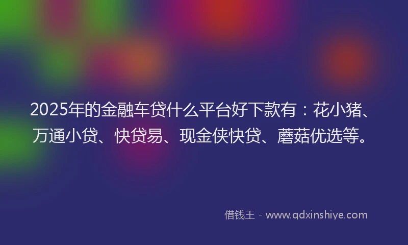 2025年的金融车贷什么平台好下款有：花小猪、万通小贷、快贷易、现金侠快贷、蘑菇优选等。
