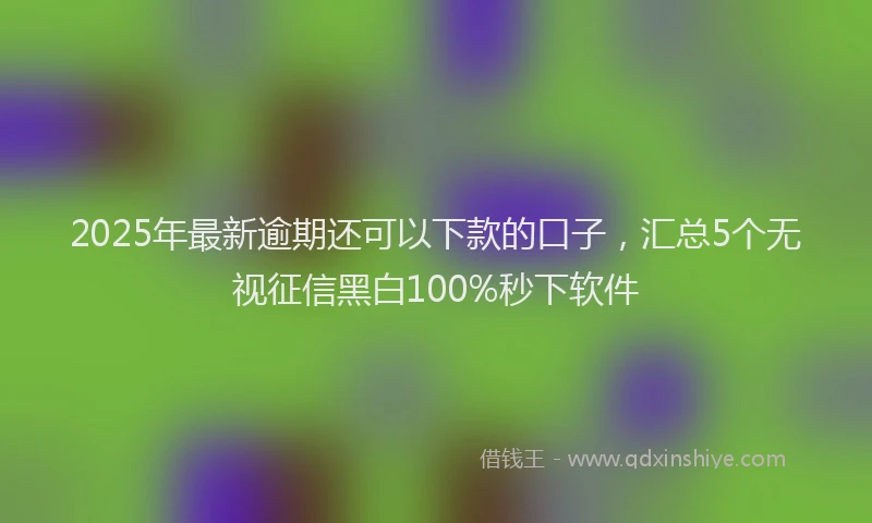 2025年最新逾期还可以下款的口子，汇总5个无视征信黑白100%秒下软件