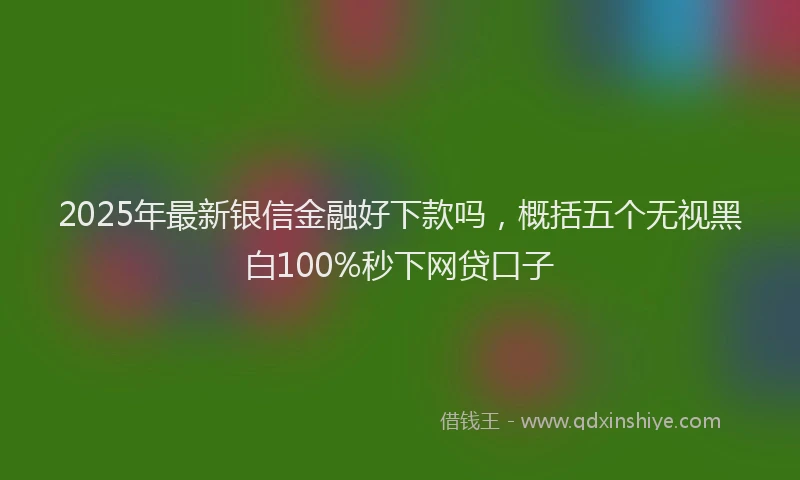 2025年最新银信金融好下款吗，概括五个无视黑白100%秒下网贷口子