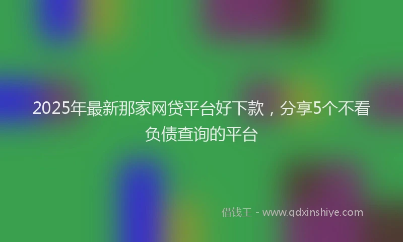 2025年最新那家网贷平台好下款，分享5个不看负债查询的平台