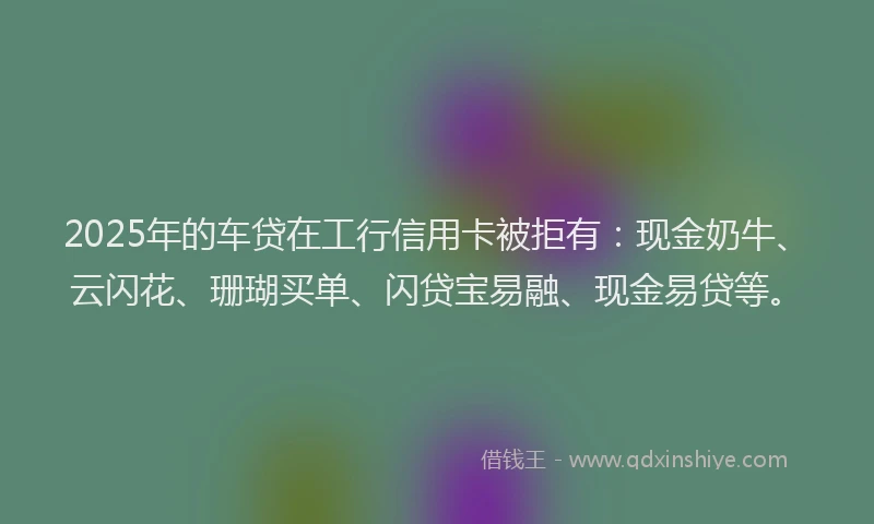 2025年的车贷在工行信用卡被拒有：现金奶牛、云闪花、珊瑚买单、闪贷宝易融、现金易贷等。