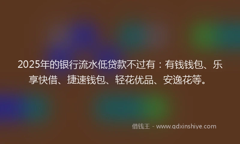 2025年的银行流水低贷款不过有：有钱钱包、乐享快借、捷速钱包、轻花优品、安逸花等。