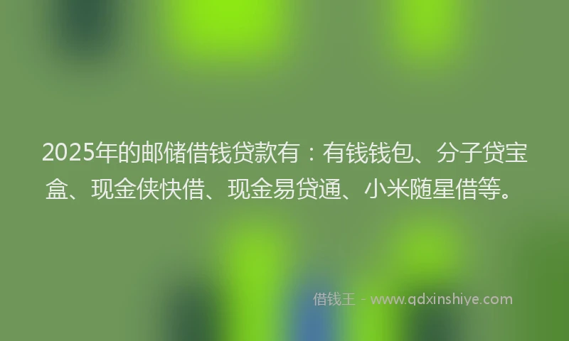 2025年的邮储借钱贷款有：有钱钱包、分子贷宝盒、现金侠快借、现金易贷通、小米随星借等。