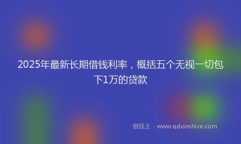 2025年最新长期借钱利率，概括五个无视一切包下1万的贷款