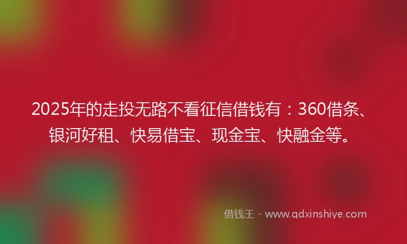 2025年的走投无路不看征信借钱有：360借条、银河好租、快易借宝、现金宝、快融金等。