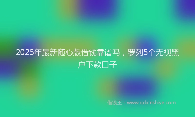 2025年最新随心版借钱靠谱吗,罗列5个无视黑户下款口子
