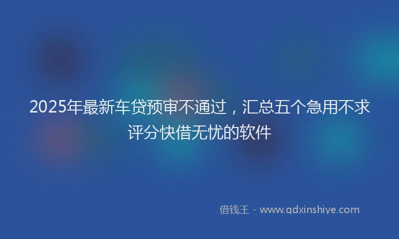 2025年最新车贷预审不通过，汇总五个急用不求评分快借无忧的软件