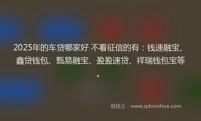 2025年的车贷哪家好 不看征信的有：钱速融宝、鑫贷钱包、甄易融宝、盈盈速贷、祥瑞钱包宝等。