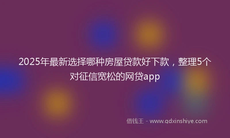 2025年最新选择哪种房屋贷款好下款，整理5个对征信宽松的网贷app