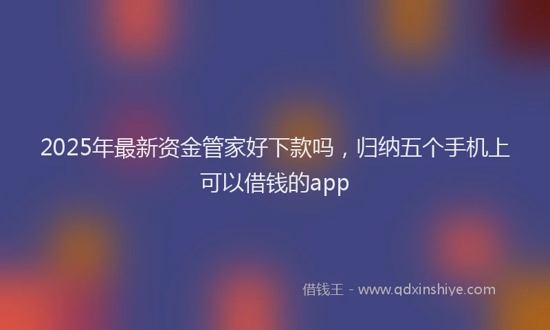 2025年最新资金管家好下款吗，归纳五个手机上可以借钱的app