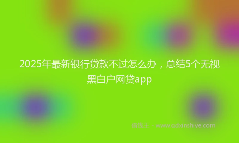 2025年最新银行贷款不过怎么办，总结5个无视黑白户网贷app