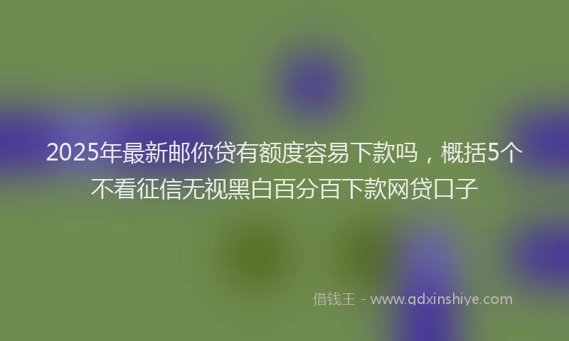 2025年最新邮你贷有额度容易下款吗，概括5个不看征信无视黑白百分百下款网贷口子
