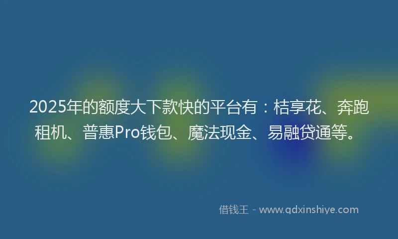 2025年的额度大下款快的平台有：桔享花、奔跑租机、普惠Pro钱包、魔法现金、易融贷通等。