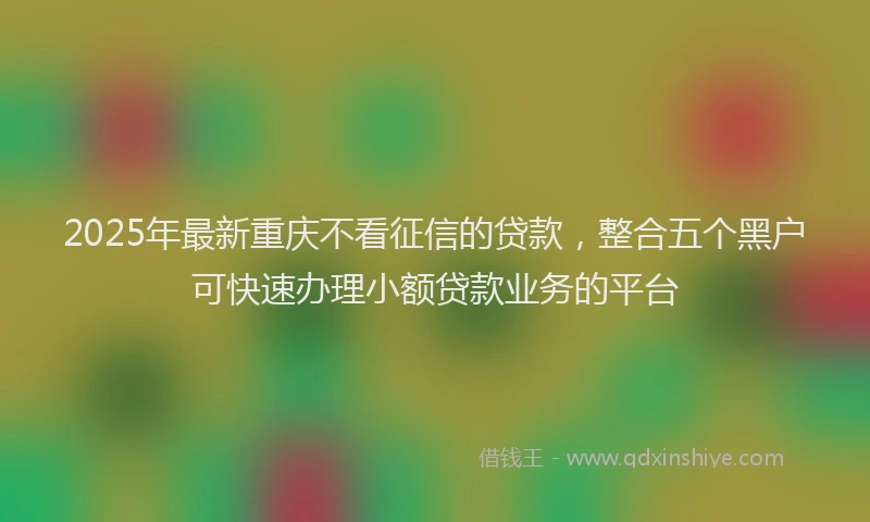 2025年最新重庆不看征信的贷款，整合五个黑户可快速办理小额贷款业务的平台