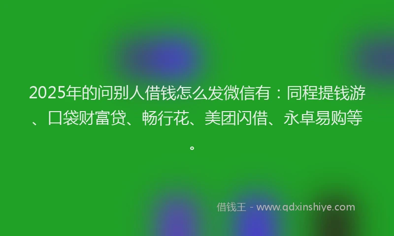 2025年的问别人借钱怎么发微信有：同程提钱游、口袋财富贷、畅行花、美团闪借、永卓易购等。