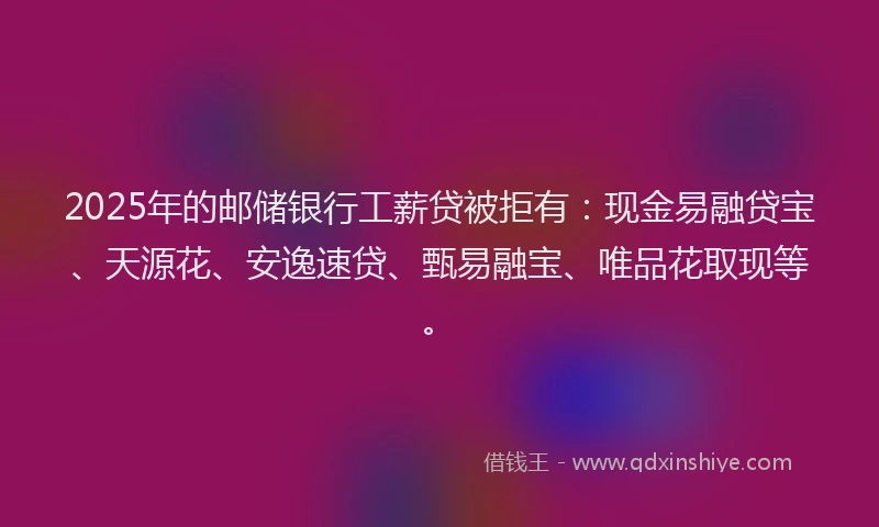 2025年的邮储银行工薪贷被拒有：现金易融贷宝、天源花、安逸速贷、甄易融宝、唯品花取现等。