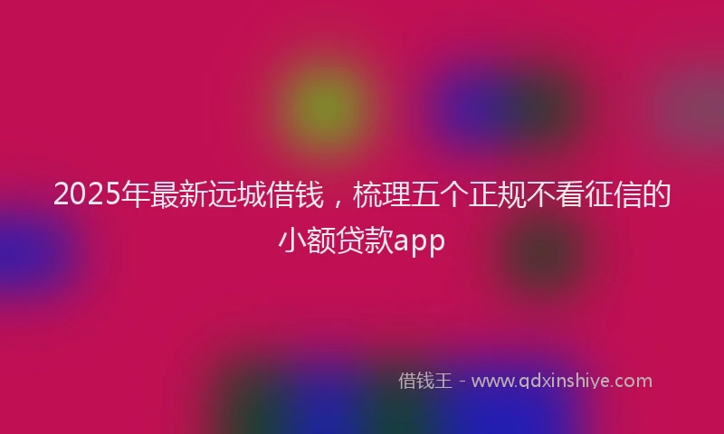 2025年最新远城借钱，梳理五个正规不看征信的小额贷款app