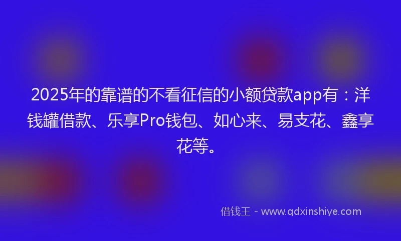 2025年的靠谱的不看征信的小额贷款app有：洋钱罐借款、乐享Pro钱包、如心来、易支花、鑫享花等。