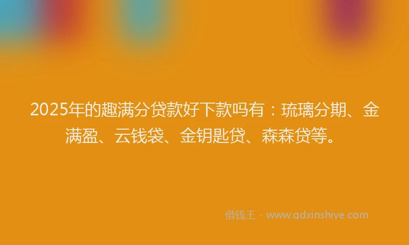 2025年的趣满分贷款好下款吗有：琉璃分期、金满盈、云钱袋、金钥匙贷、森森贷等。