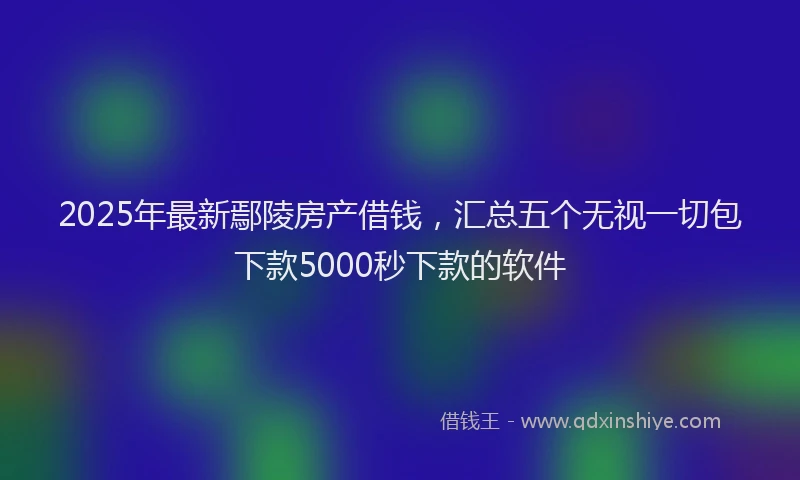 2025年最新鄢陵房产借钱，汇总五个无视一切包下款5000秒下款的软件