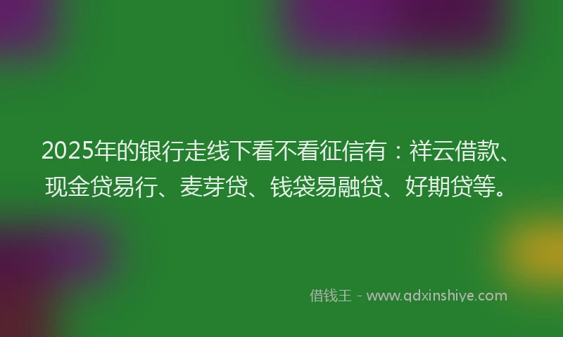 2025年的银行走线下看不看征信有：祥云借款、现金贷易行、麦芽贷、钱袋易融贷、好期贷等。