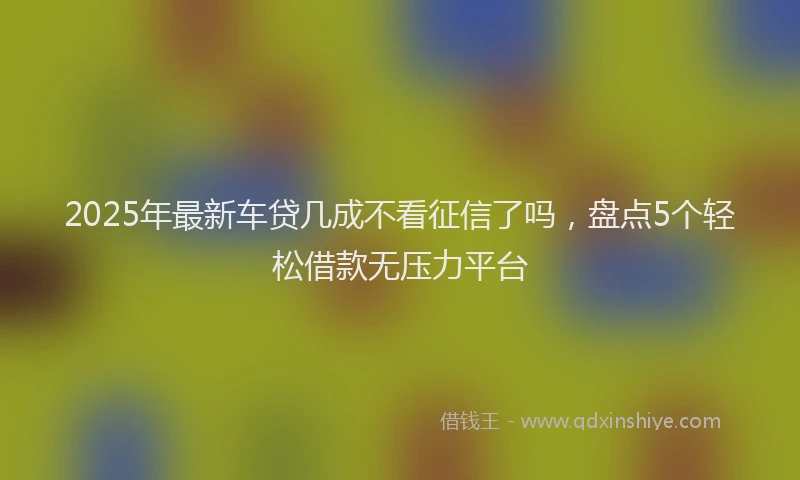 2025年最新车贷几成不看征信了吗，盘点5个轻松借款无压力平台
