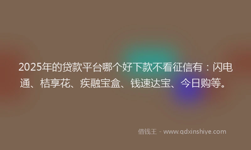 2025年的贷款平台哪个好下款不看征信有：闪电通、桔享花、疾融宝盒、钱速达宝、今日购等。