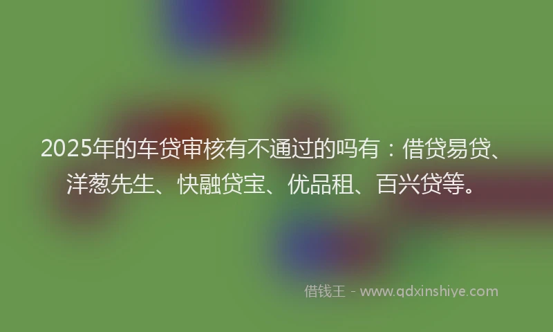 2025年的车贷审核有不通过的吗有：借贷易贷、洋葱先生、快融贷宝、优品租、百兴贷等。