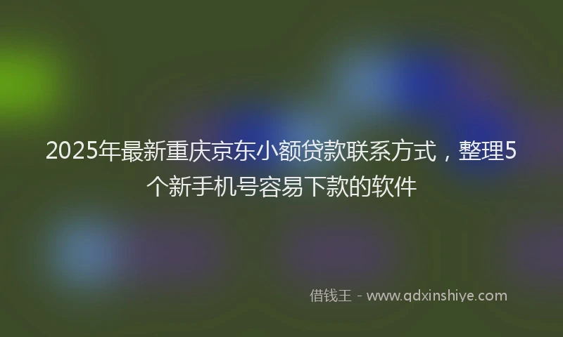 2025年最新重庆京东小额贷款联系方式，整理5个新手机号容易下款的软件