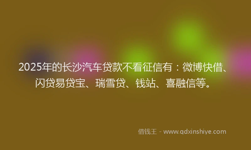 2025年的长沙汽车贷款不看征信有：微博快借、闪贷易贷宝、瑞雪贷、钱站、喜融信等。
