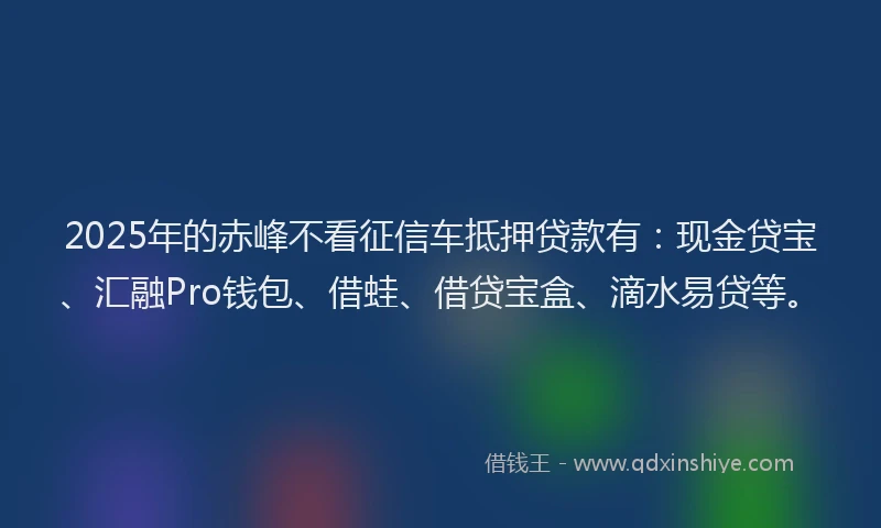 2025年的赤峰不看征信车抵押贷款有：现金贷宝、汇融Pro钱包、借蛙、借贷宝盒、滴水易贷等。