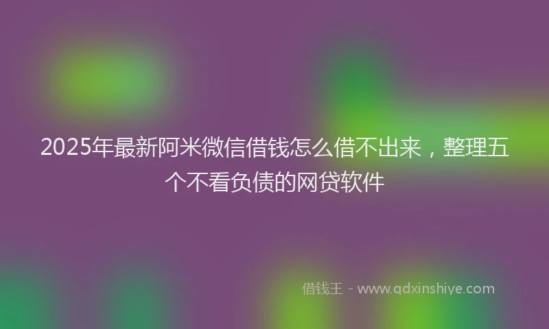 2025年最新阿米微信借钱怎么借不出来，整理五个不看负债的网贷软件