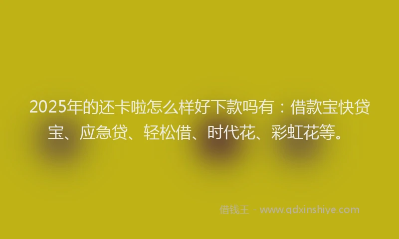 2025年的还卡啦怎么样好下款吗有：借款宝快贷宝、应急贷、轻松借、时代花、彩虹花等。