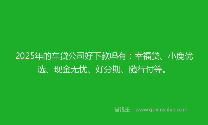 2025年的车贷公司好下款吗有：幸福贷、小鹿优选、现金无忧、好分期、随行付等。