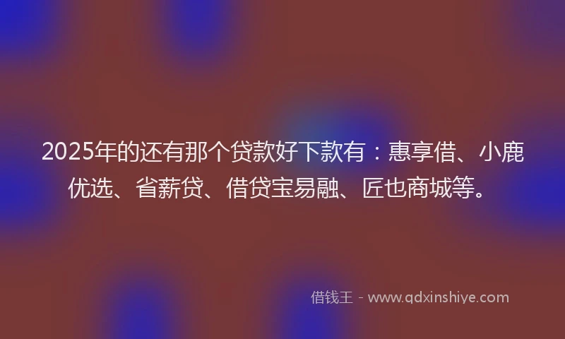 2025年的还有那个贷款好下款有：惠享借、小鹿优选、省薪贷、借贷宝易融、匠也商城等。