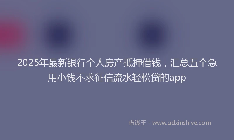 2025年最新银行个人房产抵押借钱，汇总五个急用小钱不求征信流水轻松贷的app
