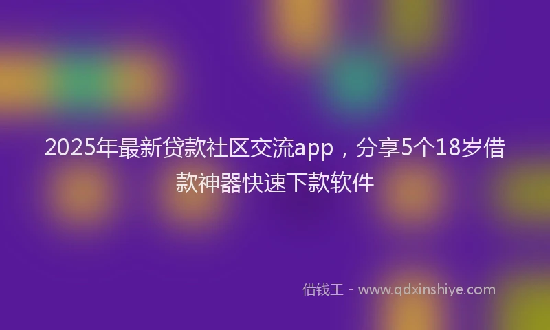 2025年最新贷款社区交流app，分享5个18岁借款神器快速下款软件