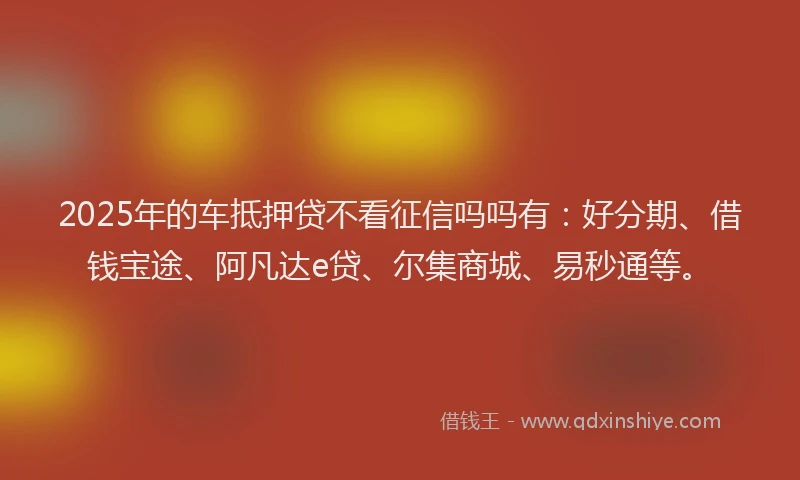 2025年的车抵押贷不看征信吗吗有：好分期、借钱宝途、阿凡达e贷、尔集商城、易秒通等。