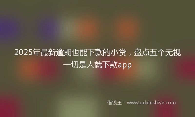 2025年最新逾期也能下款的小贷，盘点五个无视一切是人就下款app