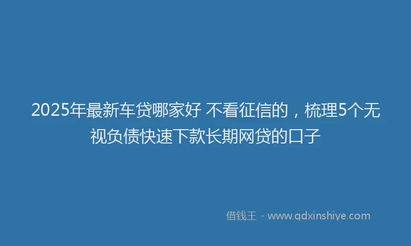 2025年最新车贷哪家好 不看征信的，梳理5个无视负债快速下款长期网贷的口子