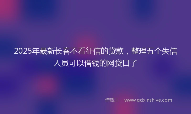 2025年最新长春不看征信的贷款，整理五个失信人员可以借钱的网贷口子